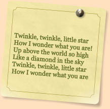 Twinkle, twinkle, little star How I wonder what you are! Up above the world so high Like a diamond in the sky Twinkle, twinkle, little star How I wonder what you are